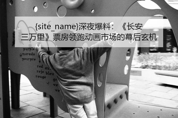 51吃瓜网深夜爆料：《长安三万里》票房领跑动画市场的幕后玄机