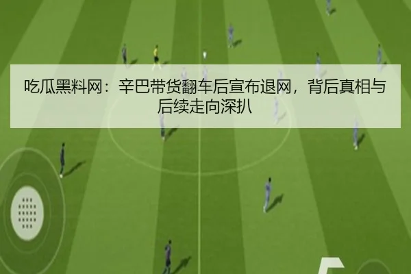 吃瓜黑料网：辛巴带货翻车后宣布退网，背后真相与后续走向深扒